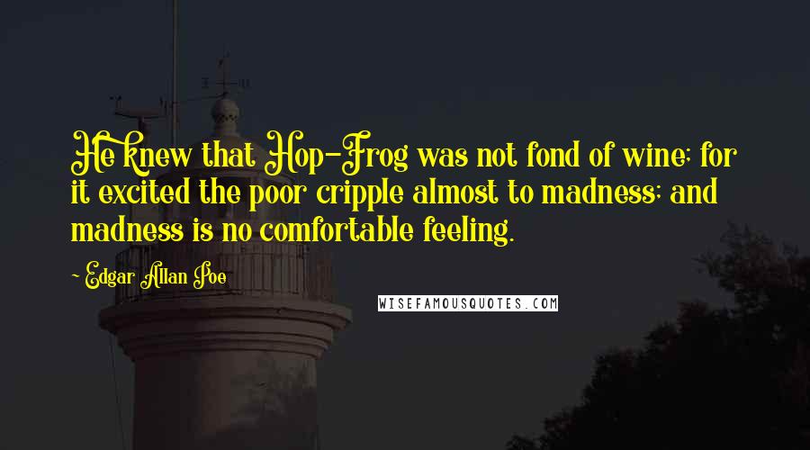 Edgar Allan Poe Quotes: He knew that Hop-Frog was not fond of wine; for it excited the poor cripple almost to madness; and madness is no comfortable feeling.