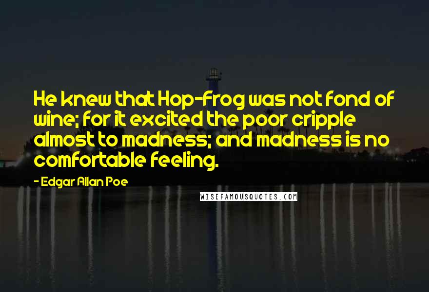 Edgar Allan Poe Quotes: He knew that Hop-Frog was not fond of wine; for it excited the poor cripple almost to madness; and madness is no comfortable feeling.