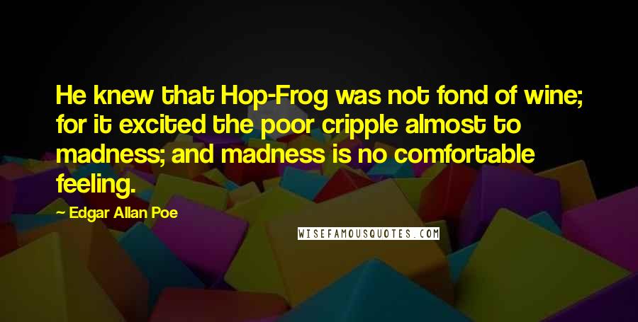 Edgar Allan Poe Quotes: He knew that Hop-Frog was not fond of wine; for it excited the poor cripple almost to madness; and madness is no comfortable feeling.