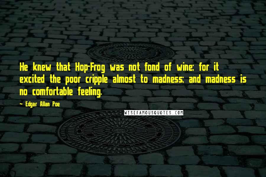 Edgar Allan Poe Quotes: He knew that Hop-Frog was not fond of wine; for it excited the poor cripple almost to madness; and madness is no comfortable feeling.