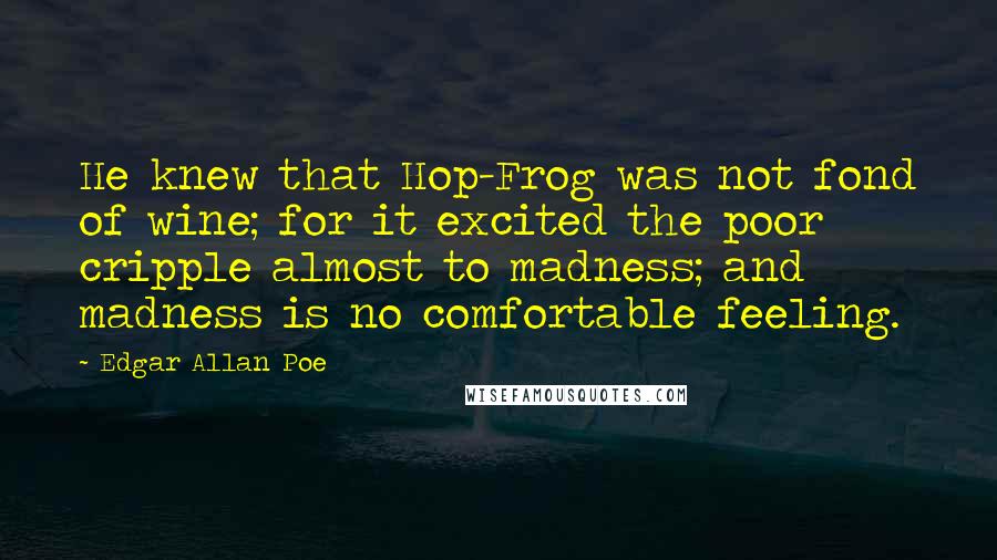 Edgar Allan Poe Quotes: He knew that Hop-Frog was not fond of wine; for it excited the poor cripple almost to madness; and madness is no comfortable feeling.