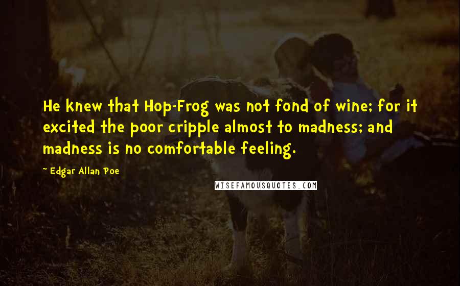 Edgar Allan Poe Quotes: He knew that Hop-Frog was not fond of wine; for it excited the poor cripple almost to madness; and madness is no comfortable feeling.