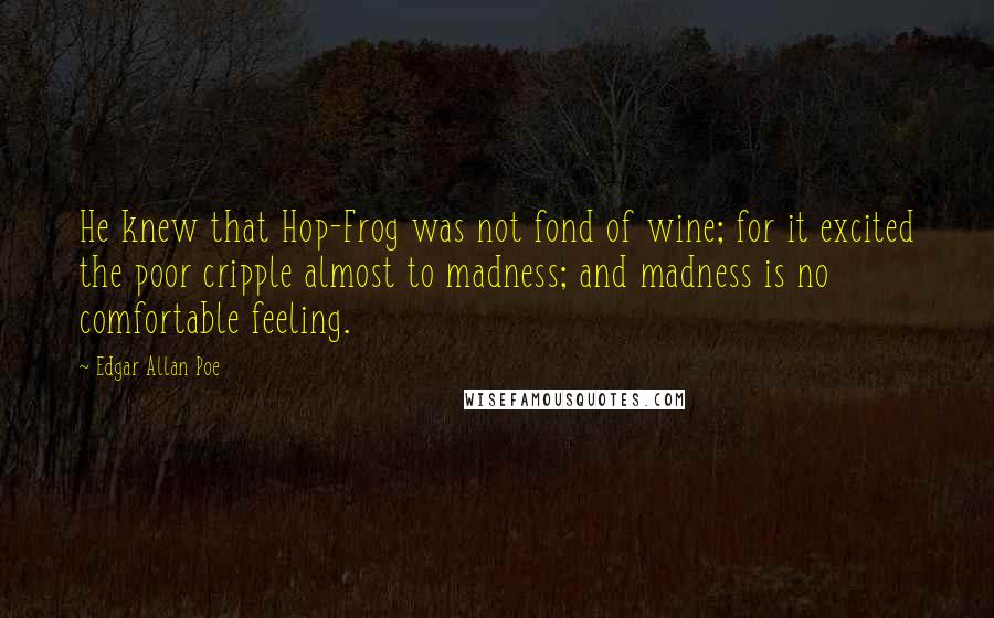 Edgar Allan Poe Quotes: He knew that Hop-Frog was not fond of wine; for it excited the poor cripple almost to madness; and madness is no comfortable feeling.