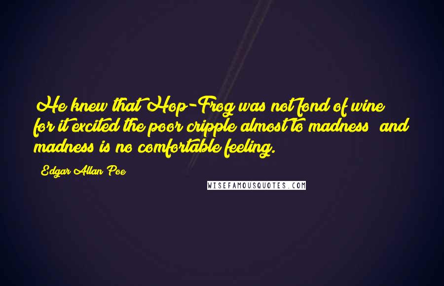 Edgar Allan Poe Quotes: He knew that Hop-Frog was not fond of wine; for it excited the poor cripple almost to madness; and madness is no comfortable feeling.