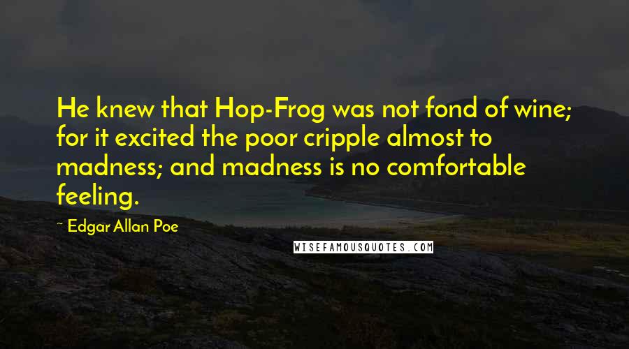 Edgar Allan Poe Quotes: He knew that Hop-Frog was not fond of wine; for it excited the poor cripple almost to madness; and madness is no comfortable feeling.