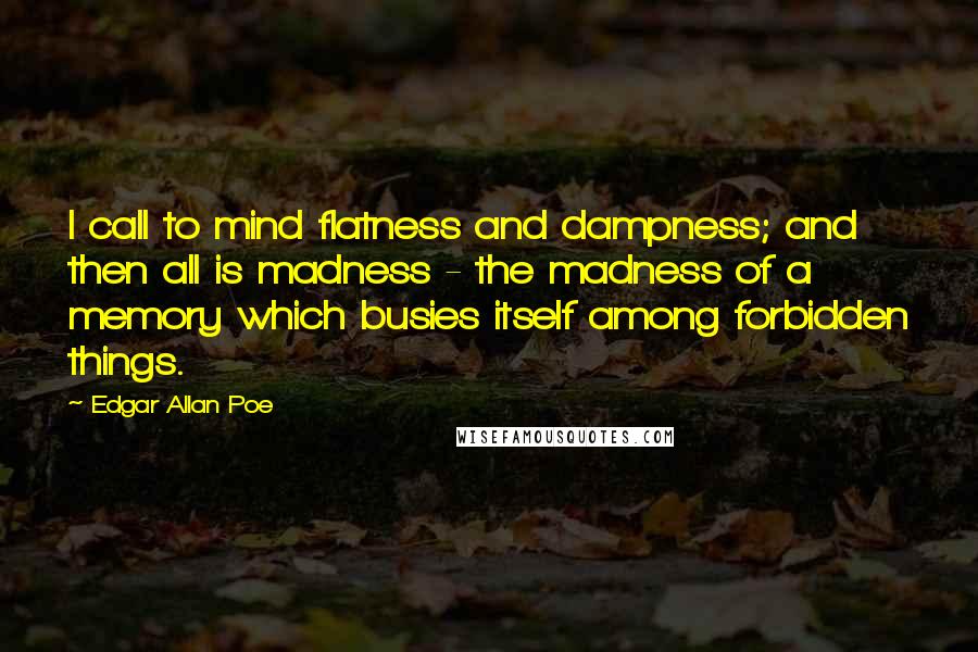 Edgar Allan Poe Quotes: I call to mind flatness and dampness; and then all is madness - the madness of a memory which busies itself among forbidden things.