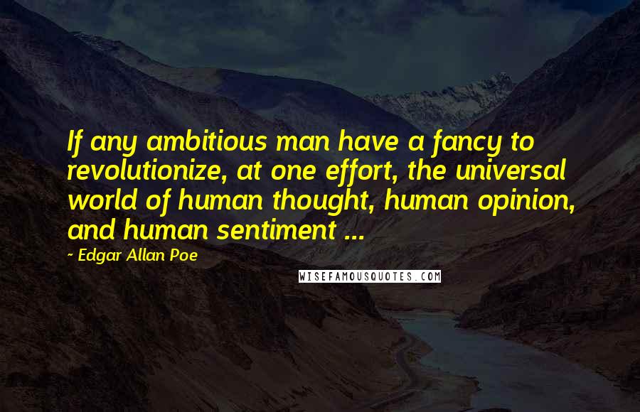 Edgar Allan Poe Quotes: If any ambitious man have a fancy to revolutionize, at one effort, the universal world of human thought, human opinion, and human sentiment ...