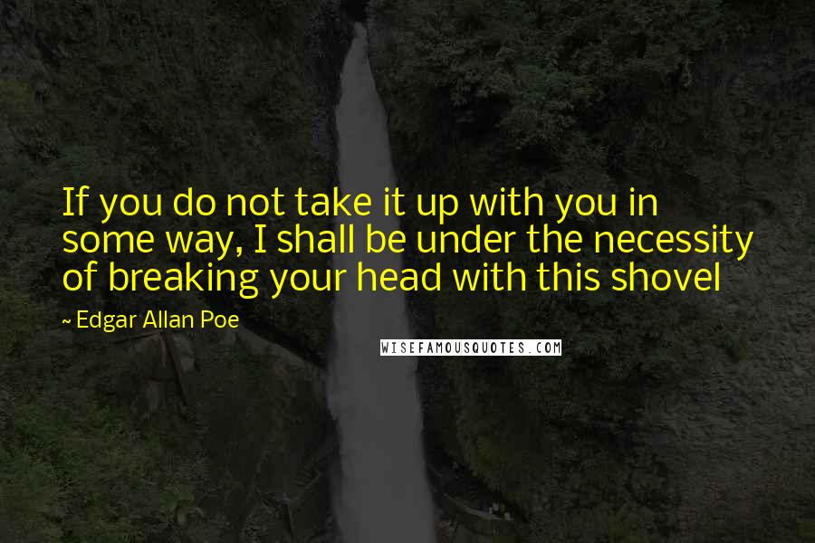 Edgar Allan Poe Quotes: If you do not take it up with you in some way, I shall be under the necessity of breaking your head with this shovel