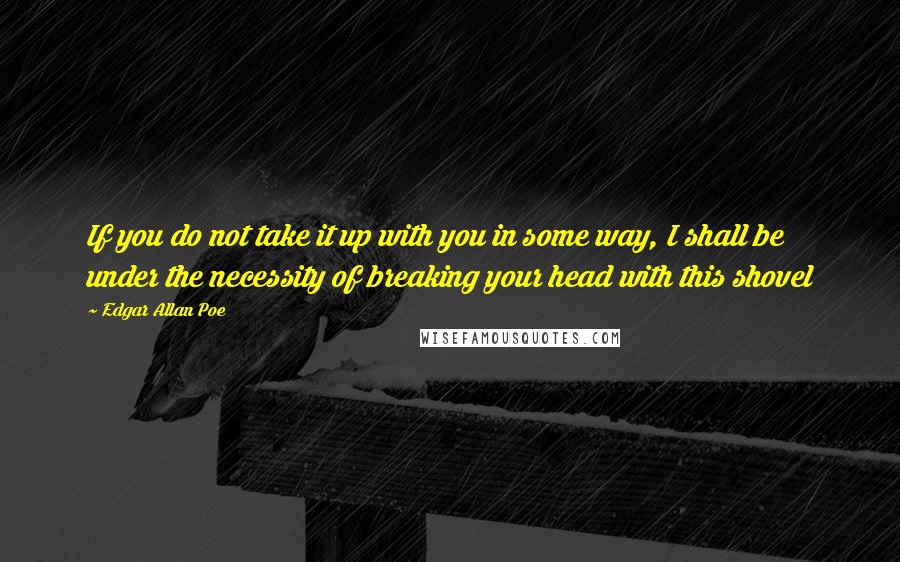 Edgar Allan Poe Quotes: If you do not take it up with you in some way, I shall be under the necessity of breaking your head with this shovel