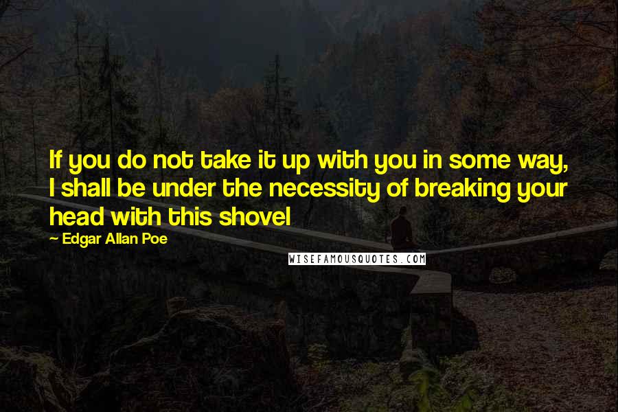 Edgar Allan Poe Quotes: If you do not take it up with you in some way, I shall be under the necessity of breaking your head with this shovel