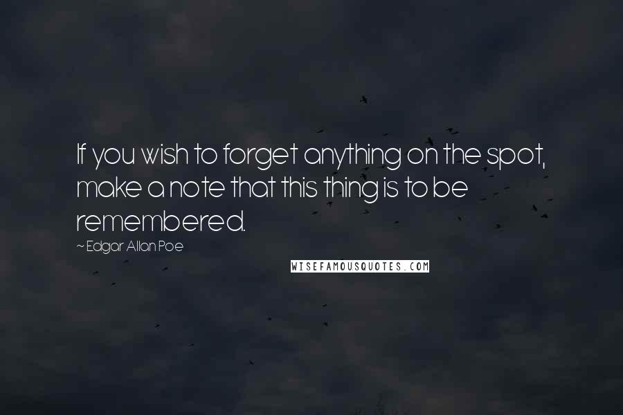 Edgar Allan Poe Quotes: If you wish to forget anything on the spot, make a note that this thing is to be remembered.