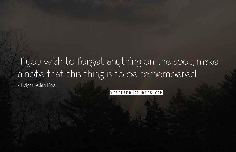 Edgar Allan Poe Quotes: If you wish to forget anything on the spot, make a note that this thing is to be remembered.