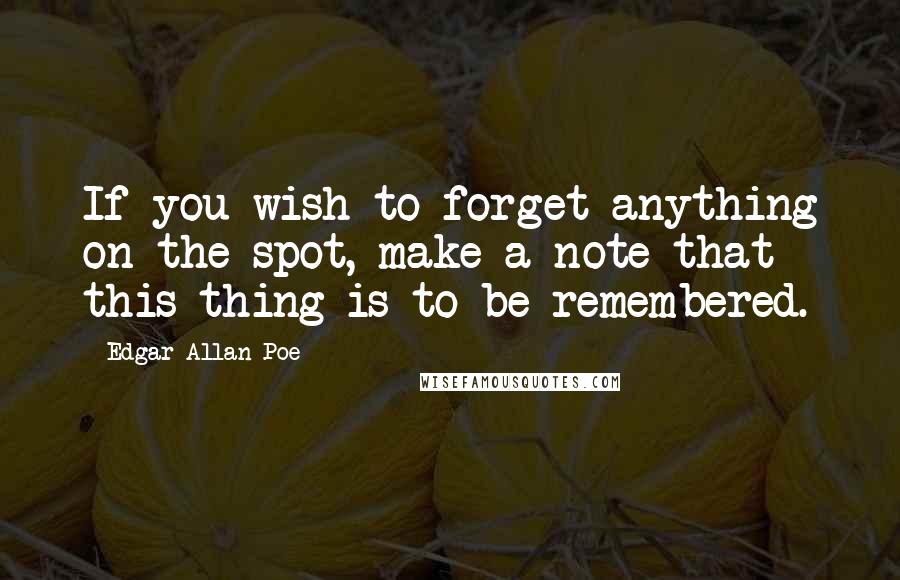 Edgar Allan Poe Quotes: If you wish to forget anything on the spot, make a note that this thing is to be remembered.