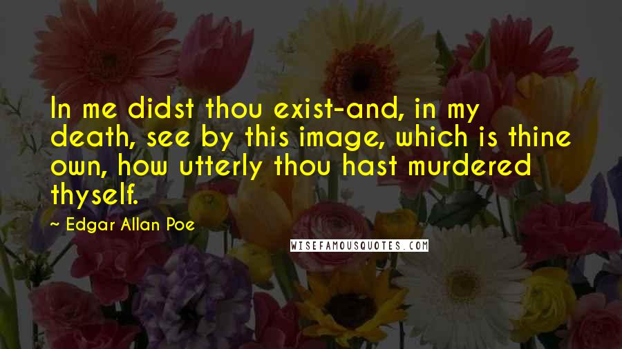 Edgar Allan Poe Quotes: In me didst thou exist-and, in my death, see by this image, which is thine own, how utterly thou hast murdered thyself.