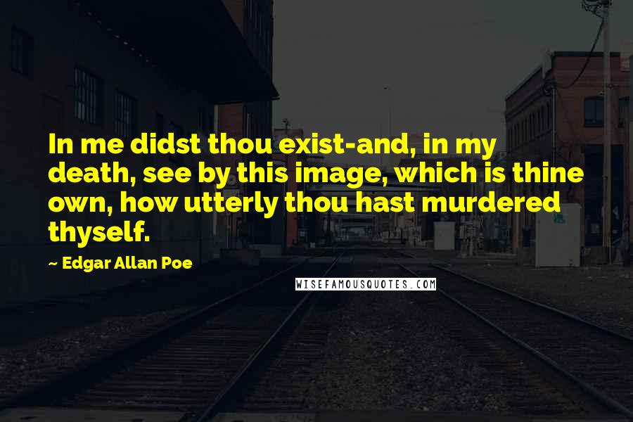 Edgar Allan Poe Quotes: In me didst thou exist-and, in my death, see by this image, which is thine own, how utterly thou hast murdered thyself.