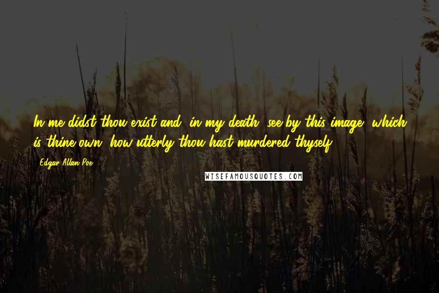 Edgar Allan Poe Quotes: In me didst thou exist-and, in my death, see by this image, which is thine own, how utterly thou hast murdered thyself.