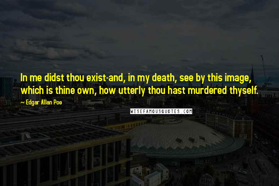 Edgar Allan Poe Quotes: In me didst thou exist-and, in my death, see by this image, which is thine own, how utterly thou hast murdered thyself.