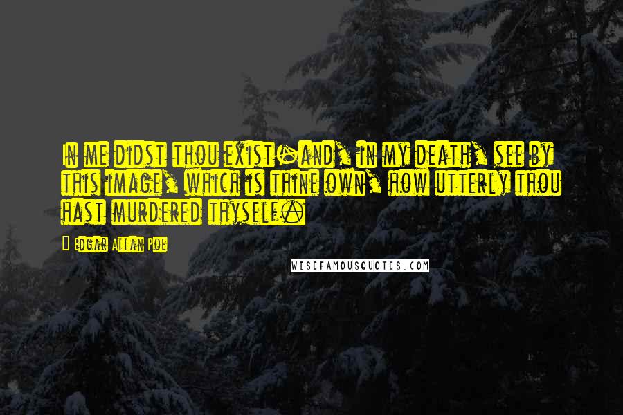 Edgar Allan Poe Quotes: In me didst thou exist-and, in my death, see by this image, which is thine own, how utterly thou hast murdered thyself.
