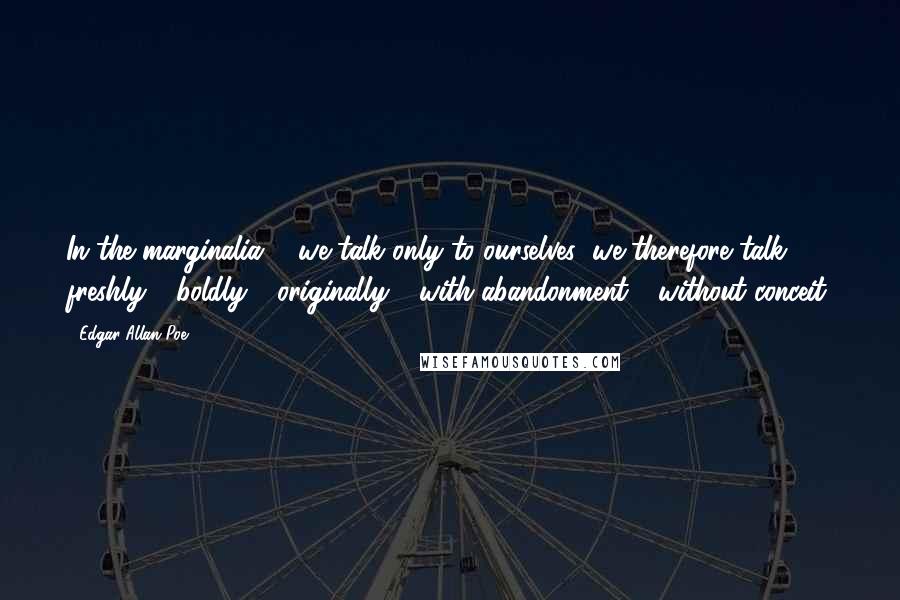 Edgar Allan Poe Quotes: In the marginalia ... we talk only to ourselves; we therefore talk freshly - boldly - originally - with abandonment - without conceit.