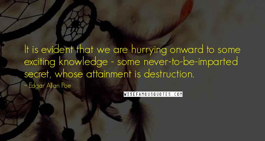 Edgar Allan Poe Quotes: It is evident that we are hurrying onward to some exciting knowledge - some never-to-be-imparted secret, whose attainment is destruction.