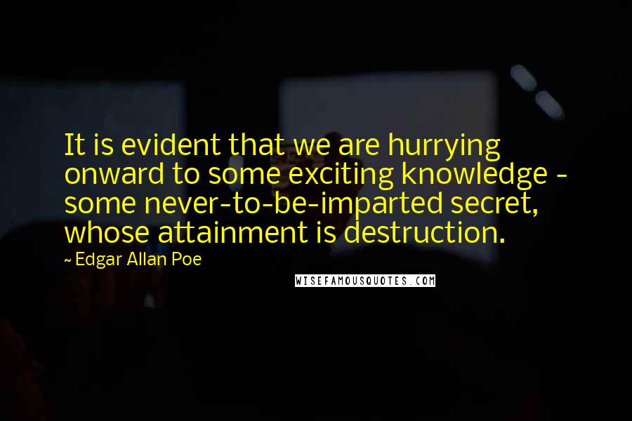 Edgar Allan Poe Quotes: It is evident that we are hurrying onward to some exciting knowledge - some never-to-be-imparted secret, whose attainment is destruction.