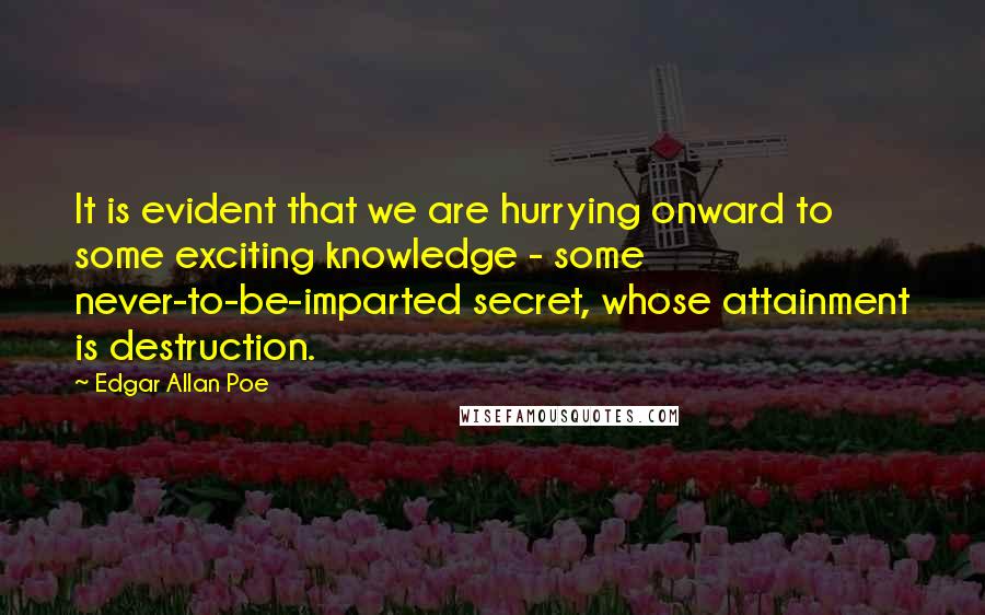 Edgar Allan Poe Quotes: It is evident that we are hurrying onward to some exciting knowledge - some never-to-be-imparted secret, whose attainment is destruction.