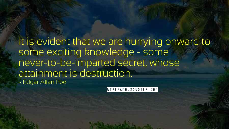 Edgar Allan Poe Quotes: It is evident that we are hurrying onward to some exciting knowledge - some never-to-be-imparted secret, whose attainment is destruction.