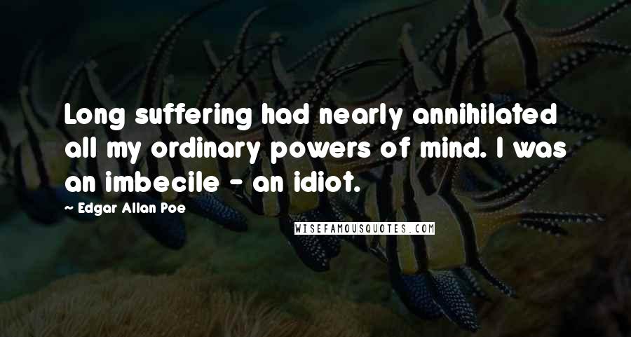 Edgar Allan Poe Quotes: Long suffering had nearly annihilated all my ordinary powers of mind. I was an imbecile - an idiot.