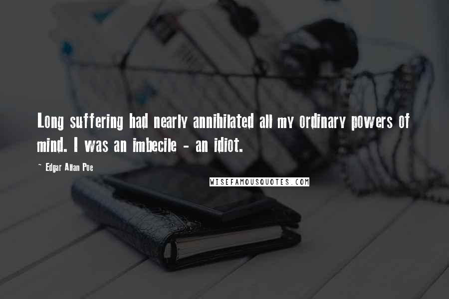 Edgar Allan Poe Quotes: Long suffering had nearly annihilated all my ordinary powers of mind. I was an imbecile - an idiot.