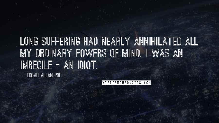 Edgar Allan Poe Quotes: Long suffering had nearly annihilated all my ordinary powers of mind. I was an imbecile - an idiot.