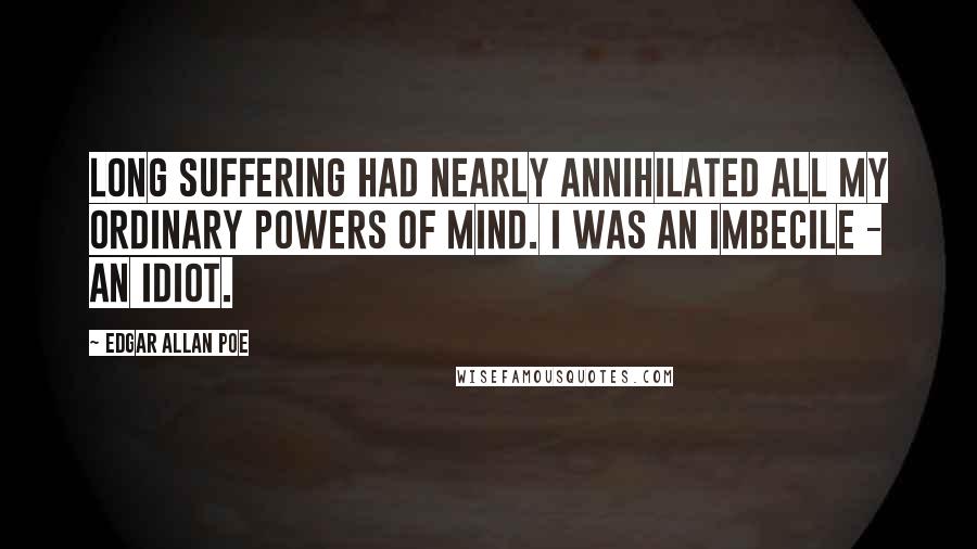 Edgar Allan Poe Quotes: Long suffering had nearly annihilated all my ordinary powers of mind. I was an imbecile - an idiot.