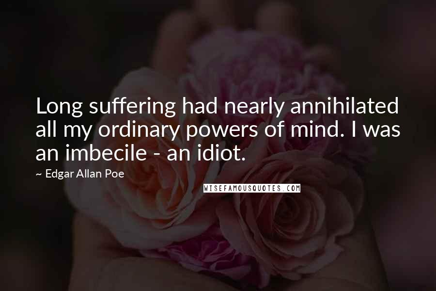 Edgar Allan Poe Quotes: Long suffering had nearly annihilated all my ordinary powers of mind. I was an imbecile - an idiot.