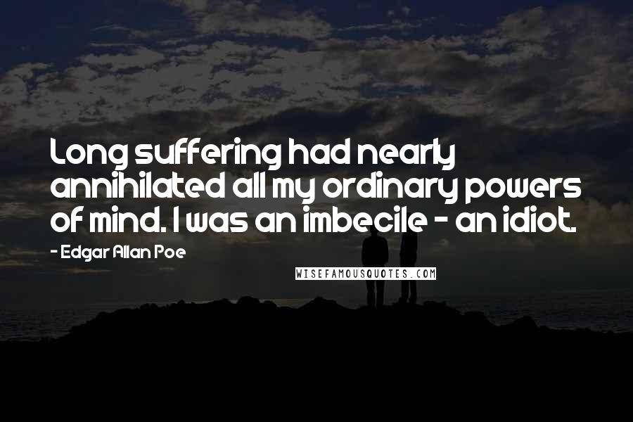 Edgar Allan Poe Quotes: Long suffering had nearly annihilated all my ordinary powers of mind. I was an imbecile - an idiot.