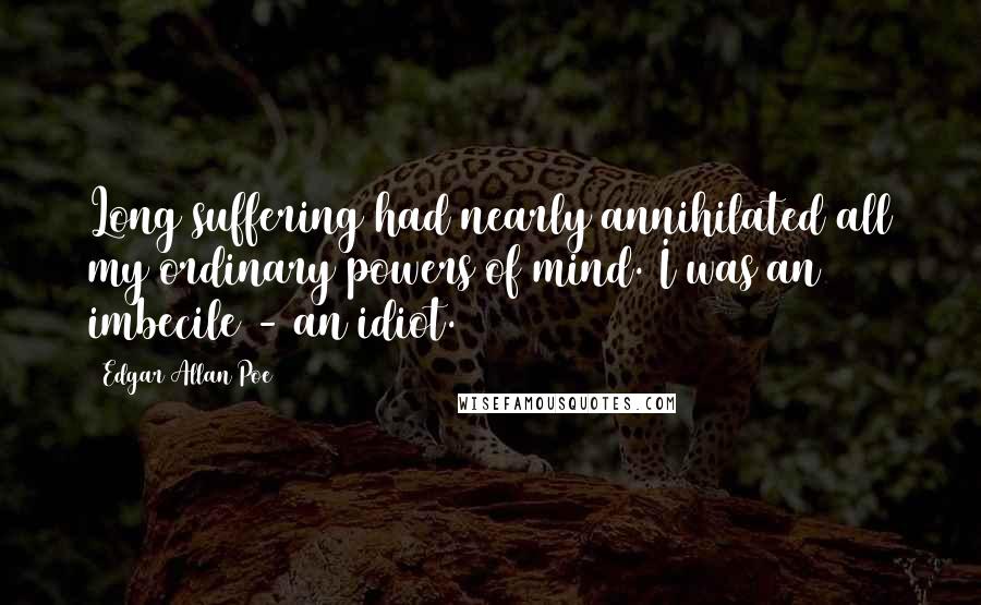 Edgar Allan Poe Quotes: Long suffering had nearly annihilated all my ordinary powers of mind. I was an imbecile - an idiot.