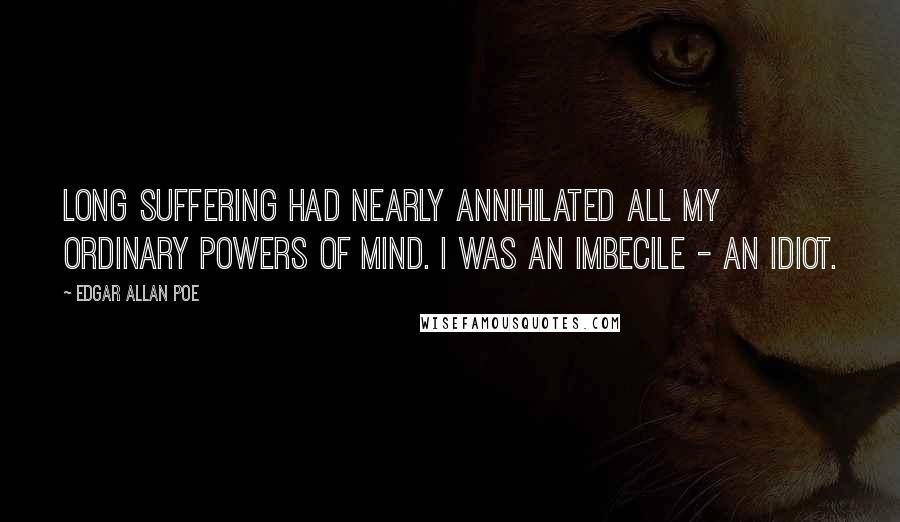 Edgar Allan Poe Quotes: Long suffering had nearly annihilated all my ordinary powers of mind. I was an imbecile - an idiot.