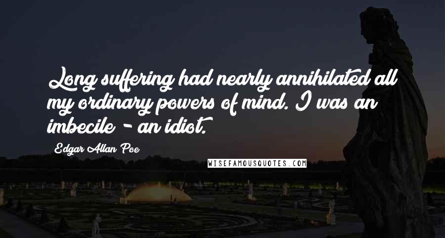 Edgar Allan Poe Quotes: Long suffering had nearly annihilated all my ordinary powers of mind. I was an imbecile - an idiot.