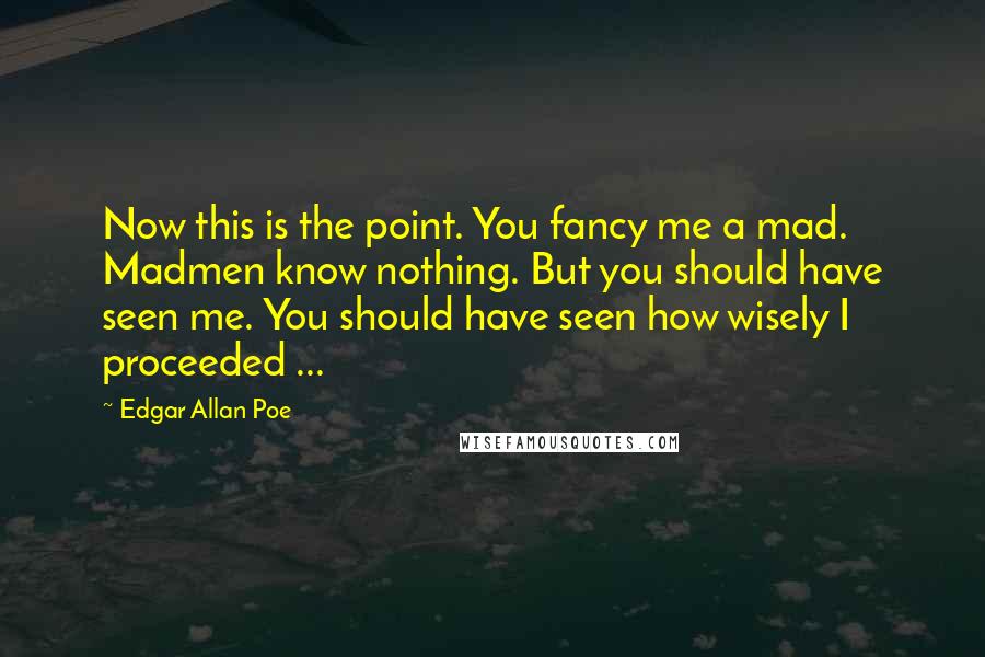 Edgar Allan Poe Quotes: Now this is the point. You fancy me a mad. Madmen know nothing. But you should have seen me. You should have seen how wisely I proceeded ...