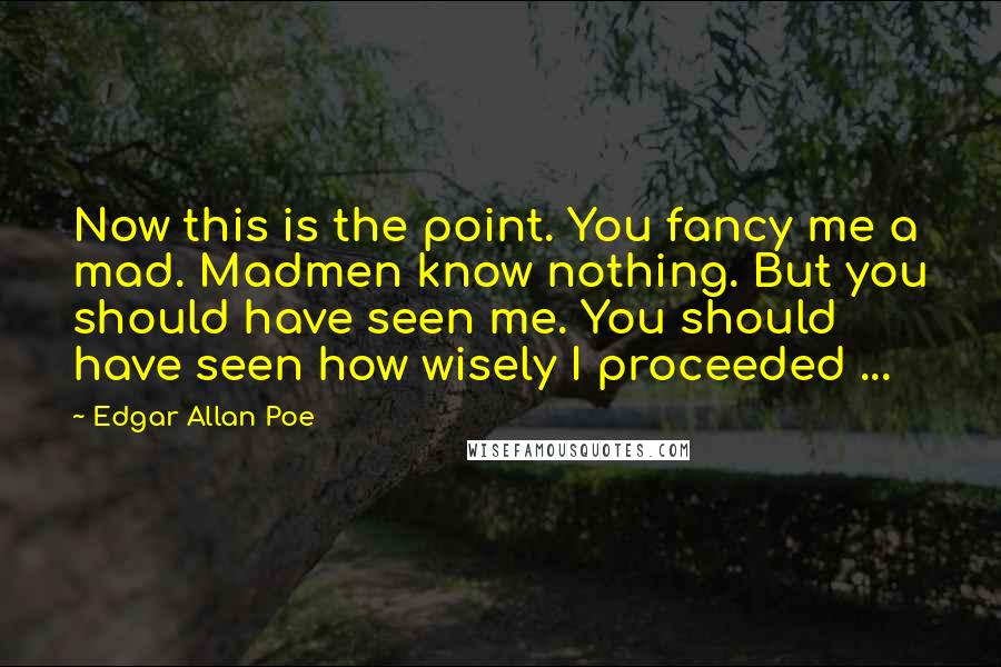 Edgar Allan Poe Quotes: Now this is the point. You fancy me a mad. Madmen know nothing. But you should have seen me. You should have seen how wisely I proceeded ...