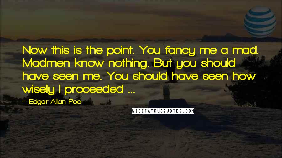 Edgar Allan Poe Quotes: Now this is the point. You fancy me a mad. Madmen know nothing. But you should have seen me. You should have seen how wisely I proceeded ...