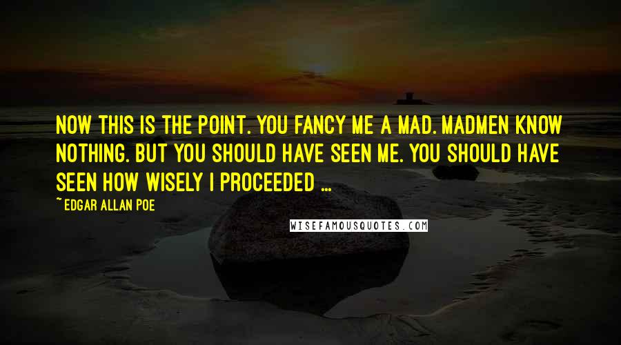 Edgar Allan Poe Quotes: Now this is the point. You fancy me a mad. Madmen know nothing. But you should have seen me. You should have seen how wisely I proceeded ...