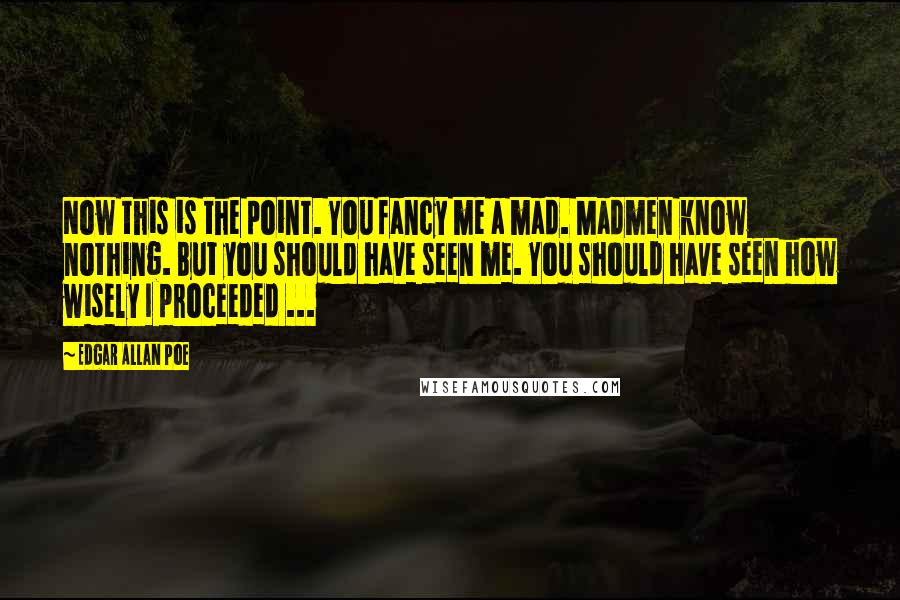 Edgar Allan Poe Quotes: Now this is the point. You fancy me a mad. Madmen know nothing. But you should have seen me. You should have seen how wisely I proceeded ...