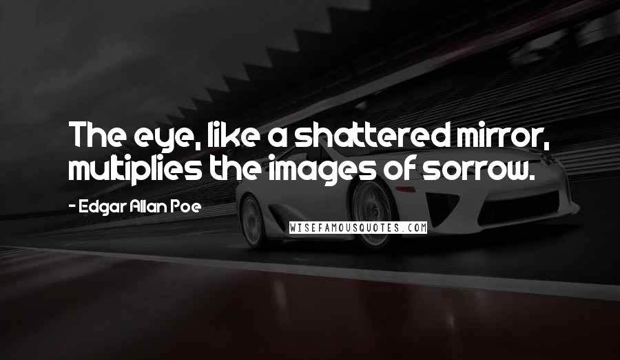 Edgar Allan Poe Quotes: The eye, like a shattered mirror, multiplies the images of sorrow.