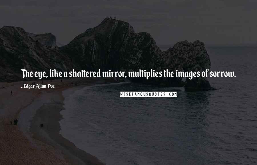 Edgar Allan Poe Quotes: The eye, like a shattered mirror, multiplies the images of sorrow.