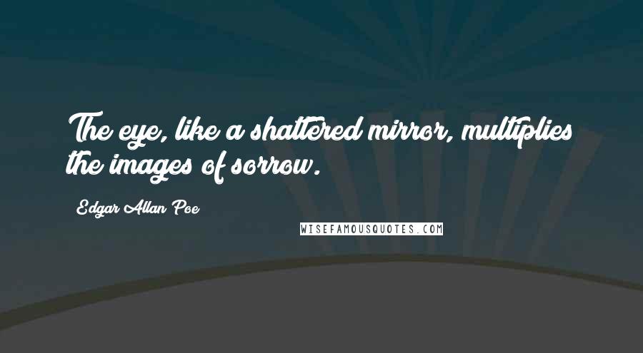 Edgar Allan Poe Quotes: The eye, like a shattered mirror, multiplies the images of sorrow.