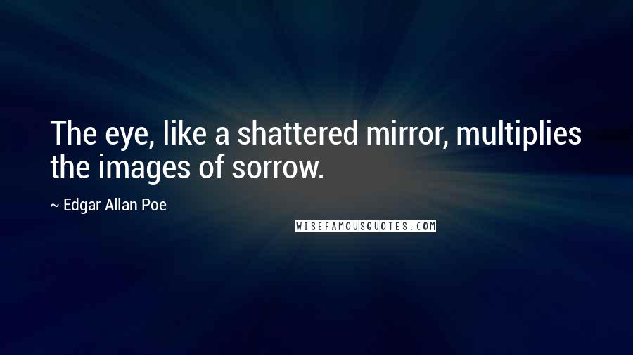 Edgar Allan Poe Quotes: The eye, like a shattered mirror, multiplies the images of sorrow.