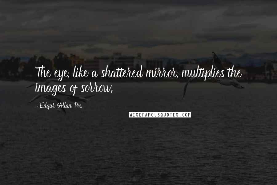 Edgar Allan Poe Quotes: The eye, like a shattered mirror, multiplies the images of sorrow.