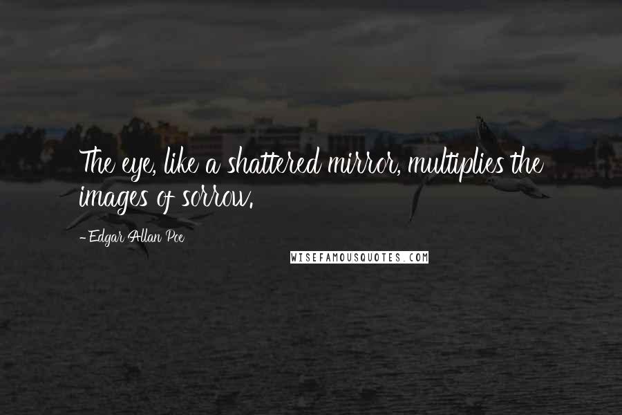 Edgar Allan Poe Quotes: The eye, like a shattered mirror, multiplies the images of sorrow.