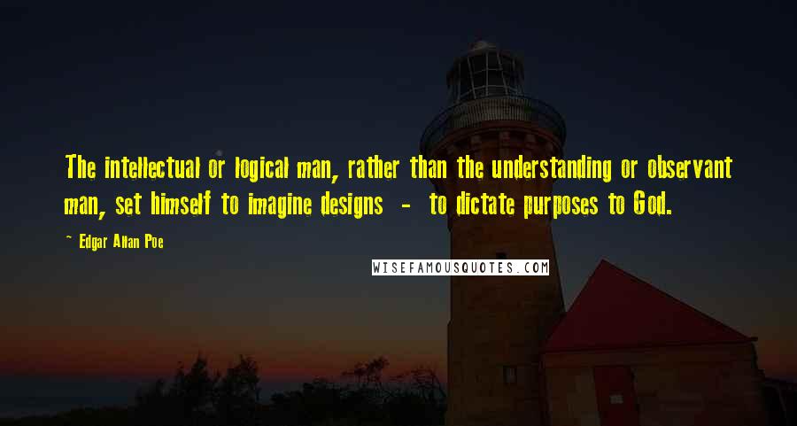 Edgar Allan Poe Quotes: The intellectual or logical man, rather than the understanding or observant man, set himself to imagine designs  -  to dictate purposes to God.