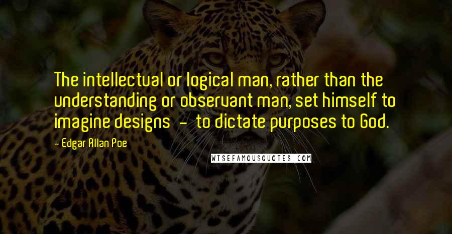 Edgar Allan Poe Quotes: The intellectual or logical man, rather than the understanding or observant man, set himself to imagine designs  -  to dictate purposes to God.