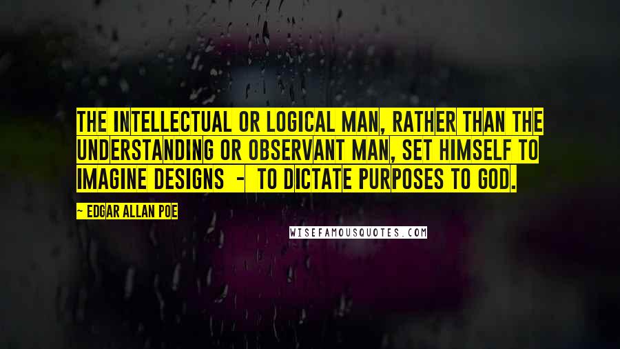 Edgar Allan Poe Quotes: The intellectual or logical man, rather than the understanding or observant man, set himself to imagine designs  -  to dictate purposes to God.